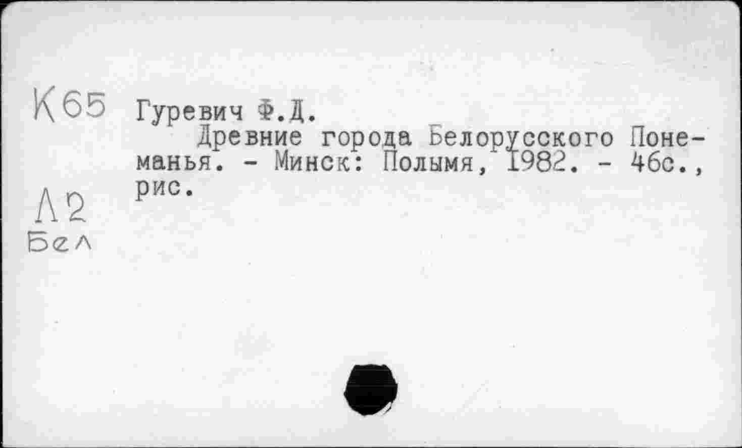 ﻿К 65 Гуревич Ф.Д.
Древние города Белорусского Поне-манья. - Минск: Полымя, 1982. - 46с.,
Л2 ри°-
Бел